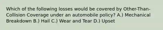 Which of the following losses would be covered by Other-Than-Collision Coverage under an automobile policy? A.) Mechanical Breakdown B.) Hail C.) Wear and Tear D.) Upset