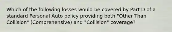 Which of the following losses would be covered by Part D of a standard Personal Auto policy providing both "Other Than Collision" (Comprehensive) and "Collision" coverage?