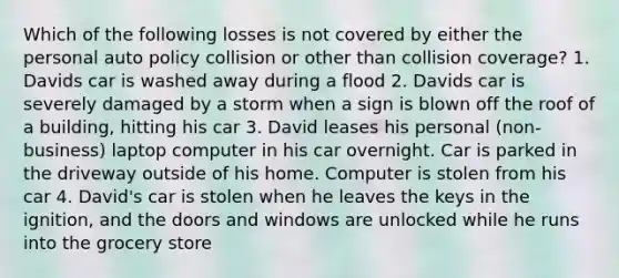 Which of the following losses is not covered by either the personal auto policy collision or other than collision coverage? 1. Davids car is washed away during a flood 2. Davids car is severely damaged by a storm when a sign is blown off the roof of a building, hitting his car 3. David leases his personal (non-business) laptop computer in his car overnight. Car is parked in the driveway outside of his home. Computer is stolen from his car 4. David's car is stolen when he leaves the keys in the ignition, and the doors and windows are unlocked while he runs into the grocery store