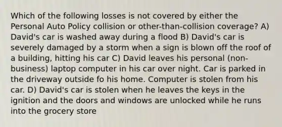 Which of the following losses is not covered by either the Personal Auto Policy collision or other-than-collision coverage? A) David's car is washed away during a flood B) David's car is severely damaged by a storm when a sign is blown off the roof of a building, hitting his car C) David leaves his personal (non-business) laptop computer in his car over night. Car is parked in the driveway outside fo his home. Computer is stolen from his car. D) David's car is stolen when he leaves the keys in the ignition and the doors and windows are unlocked while he runs into the grocery store