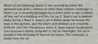 Which of the following losses is not covered by either the personal auto policy collision or other than collision coverage? 1. Sean's car is severely damaged by a storm when a sign is blown off the roof of a building and hits his car 2. Sean's car is washed away during a flood 3. Sean's car is stolen when he leaves the keys in the ignition, and the doors and windows are unlocked while he runs into the grocery store. 4. Sean leaves his personal (non-business) laptop computer in his car overnight. His car is parked in the driveway in front of his house. The computer is stolen from his car