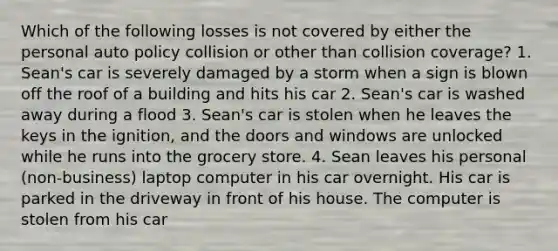 Which of the following losses is not covered by either the personal auto policy collision or other than collision coverage? 1. Sean's car is severely damaged by a storm when a sign is blown off the roof of a building and hits his car 2. Sean's car is washed away during a flood 3. Sean's car is stolen when he leaves the keys in the ignition, and the doors and windows are unlocked while he runs into the grocery store. 4. Sean leaves his personal (non-business) laptop computer in his car overnight. His car is parked in the driveway in front of his house. The computer is stolen from his car