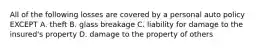 All of the following losses are covered by a personal auto policy EXCEPT A. theft B. glass breakage C. liability for damage to the insured's property D. damage to the property of others