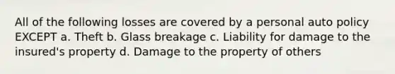 All of the following losses are covered by a personal auto policy EXCEPT a. Theft b. Glass breakage c. Liability for damage to the insured's property d. Damage to the property of others