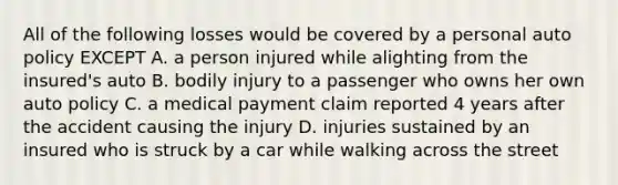 All of the following losses would be covered by a personal auto policy EXCEPT A. a person injured while alighting from the insured's auto B. bodily injury to a passenger who owns her own auto policy C. a medical payment claim reported 4 years after the accident causing the injury D. injuries sustained by an insured who is struck by a car while walking across the street