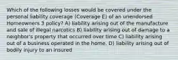 Which of the following losses would be covered under the personal liability coverage (Coverage E) of an unendorsed Homeowners 3 policy? A) liability arising out of the manufacture and sale of illegal narcotics B) liability arising out of damage to a neighbor's property that occurred over time C) liability arising out of a business operated in the home. D) liability arising out of bodily injury to an insured