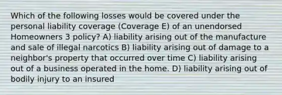 Which of the following losses would be covered under the personal liability coverage (Coverage E) of an unendorsed Homeowners 3 policy? A) liability arising out of the manufacture and sale of illegal narcotics B) liability arising out of damage to a neighbor's property that occurred over time C) liability arising out of a business operated in the home. D) liability arising out of bodily injury to an insured