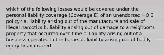 which of the following losses would be covered under the personal liability coverage (Coverage E) of an unendorsed HO 3 policy? a. liability arising out of the manufacture and sale of illegal narcotics b. liability arising out of damage to a neighbor's property that occurred over time c. liability arising out of a business operated in the home. d. liability arising out of bodily injury to an insured