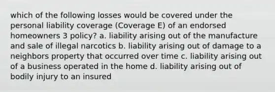 which of the following losses would be covered under the personal liability coverage (Coverage E) of an endorsed homeowners 3 policy? a. liability arising out of the manufacture and sale of illegal narcotics b. liability arising out of damage to a neighbors property that occurred over time c. liability arising out of a business operated in the home d. liability arising out of bodily injury to an insured