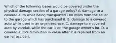 Which of the following losses would be covered under the physical damage section of a garage policy? A. damage to a covered auto while being transported 100 miles from the seller to the garage which has purchased it. B. damage to a covered auto while used in an organizedrace. C. damage to a covered auto by vandals while the car is on the garage owner's lot. D. a covered auto's diminution in value after it is repaired from an earlier accident