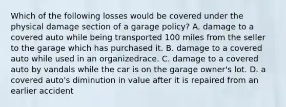 Which of the following losses would be covered under the physical damage section of a garage policy? A. damage to a covered auto while being transported 100 miles from the seller to the garage which has purchased it. B. damage to a covered auto while used in an organizedrace. C. damage to a covered auto by vandals while the car is on the garage owner's lot. D. a covered auto's diminution in value after it is repaired from an earlier accident