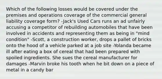 Which of the following losses would be covered under the premises and operations coverage of the commercial general liability coverage form? -Jack's Used Cars runs an ad unfairly accusing a competitor of rebuilding automobiles that have been involved in accidents and representing them as being in "mind condition" -Scott, a construction worker, drops a pallet of bricks onto the hood of a vehicle parked at a job site -Yolanda became ill after eating a box of cereal that had been prepared with spoiled ingredients. She sues the cereal manufacturer for damages -Marvin broke his tooth when he bit down on a piece of metal in a candy bar