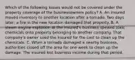 Which of the following losses would not be covered under the property coverage of the businessowners policy? A. An insured moved inventory to another location after a tornado. Two days later, a fire in the new location damaged that property. B. A steam engine explosion at the insured's business spewed toxic chemicals onto property belonging to another company. That company's owner sued the insured for the cost to clean up the chemicals. C. When a tornado damaged a nearby business, authorities closed off the area for one week to clean up the damage. The insured lost business income during that period.