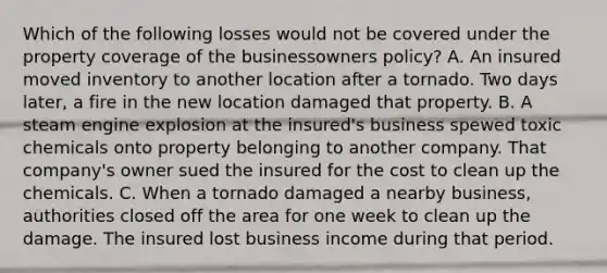 Which of the following losses would not be covered under the property coverage of the businessowners policy? A. An insured moved inventory to another location after a tornado. Two days later, a fire in the new location damaged that property. B. A steam engine explosion at the insured's business spewed toxic chemicals onto property belonging to another company. That company's owner sued the insured for the cost to clean up the chemicals. C. When a tornado damaged a nearby business, authorities closed off the area for one week to clean up the damage. The insured lost business income during that period.