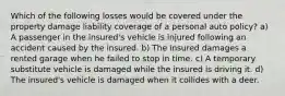 Which of the following losses would be covered under the property damage liability coverage of a personal auto policy? a) A passenger in the insured's vehicle is injured following an accident caused by the insured. b) The insured damages a rented garage when he failed to stop in time. c) A temporary substitute vehicle is damaged while the insured is driving it. d) The insured's vehicle is damaged when it collides with a deer.