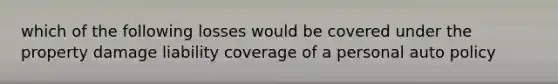 which of the following losses would be covered under the property damage liability coverage of a personal auto policy