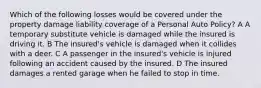 Which of the following losses would be covered under the property damage liability coverage of a Personal Auto Policy? A A temporary substitute vehicle is damaged while the insured is driving it. B The insured's vehicle is damaged when it collides with a deer. C A passenger in the insured's vehicle is injured following an accident caused by the insured. D The insured damages a rented garage when he failed to stop in time.