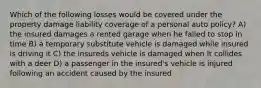 Which of the following losses would be covered under the property damage liability coverage of a personal auto policy? A) the insured damages a rented garage when he failed to stop in time B) a temporary substitute vehicle is damaged while insured is driving it C) the insureds vehicle is damaged when It collides with a deer D) a passenger in the insured's vehicle is injured following an accident caused by the insured