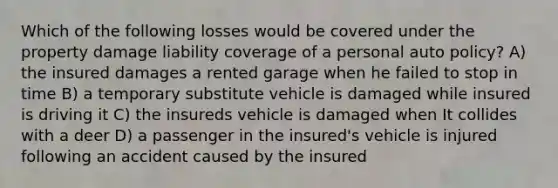 Which of the following losses would be covered under the property damage liability coverage of a personal auto policy? A) the insured damages a rented garage when he failed to stop in time B) a temporary substitute vehicle is damaged while insured is driving it C) the insureds vehicle is damaged when It collides with a deer D) a passenger in the insured's vehicle is injured following an accident caused by the insured