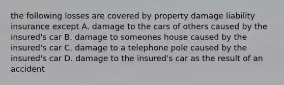 the following losses are covered by property damage liability insurance except A. damage to the cars of others caused by the insured's car B. damage to someones house caused by the insured's car C. damage to a telephone pole caused by the insured's car D. damage to the insured's car as the result of an accident