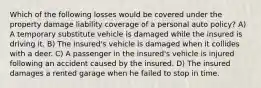 Which of the following losses would be covered under the property damage liability coverage of a personal auto policy? A) A temporary substitute vehicle is damaged while the insured is driving it. B) The insured's vehicle is damaged when it collides with a deer. C) A passenger in the insured's vehicle is injured following an accident caused by the insured. D) The insured damages a rented garage when he failed to stop in time.