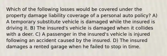 Which of the following losses would be covered under the property damage liability coverage of a personal auto policy? A) A temporary substitute vehicle is damaged while the insured is driving it. B) The insured's vehicle is damaged when it collides with a deer. C) A passenger in the insured's vehicle is injured following an accident caused by the insured. D) The insured damages a rented garage when he failed to stop in time.