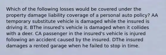 Which of the following losses would be covered under the property damage liability coverage of a personal auto policy? AA temporary substitute vehicle is damaged while the insured is driving it. BThe insured's vehicle is damaged when it collides with a deer. CA passenger in the insured's vehicle is injured following an accident caused by the insured. DThe insured damages a rented garage when he failed to stop in time.