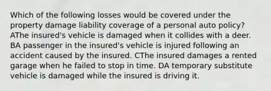 Which of the following losses would be covered under the property damage liability coverage of a personal auto policy? AThe insured's vehicle is damaged when it collides with a deer. BA passenger in the insured's vehicle is injured following an accident caused by the insured. CThe insured damages a rented garage when he failed to stop in time. DA temporary substitute vehicle is damaged while the insured is driving it.