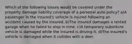 Which of the following losses would be covered under the property damage liability coverage of a personal auto policy? a)A passenger in the insured's vehicle is injured following an accident caused by the insured. b)The insured damages a rented garage when he failed to stop in time. c)A temporary substitute vehicle is damaged while the insured is driving it. d)The insured's vehicle is damaged when it collides with a deer.