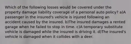 Which of the following losses would be covered under the property damage liability coverage of a personal auto policy? a)A passenger in the insured's vehicle is injured following an accident caused by the insured. b)The insured damages a rented garage when he failed to stop in time. c)A temporary substitute vehicle is damaged while the insured is driving it. d)The insured's vehicle is damaged when it collides with a deer.