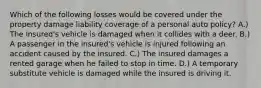 Which of the following losses would be covered under the property damage liability coverage of a personal auto policy? A.) The insured's vehicle is damaged when it collides with a deer. B.) A passenger in the insured's vehicle is injured following an accident caused by the insured. C.) The insured damages a rented garage when he failed to stop in time. D.) A temporary substitute vehicle is damaged while the insured is driving it.