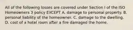 All of the following losses are covered under Section I of the ISO Homeowners 3 policy EXCEPT A. damage to personal property. B. personal liability of the homeowner. C. damage to the dwelling. D. cost of a hotel room after a fire damaged the home.