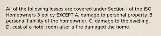 All of the following losses are covered under Section I of the ISO Homeowners 3 policy EXCEPT A. damage to personal property. B. personal liability of the homeowner. C. damage to the dwelling. D. cost of a hotel room after a fire damaged the home.