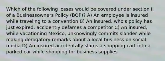 Which of the following losses would be covered under section II of a Businessowners Policy (BOP)? A) An employee is insured while traveling to a convention B) An insured, who's policy has just expired, accidently defames a competitor C) An insured, while vacationing Mexico, unknowingly commits slander while making derogatory remarks about a local business on social media D) An insured accidentally slams a shopping cart into a parked car while shopping for business supplies