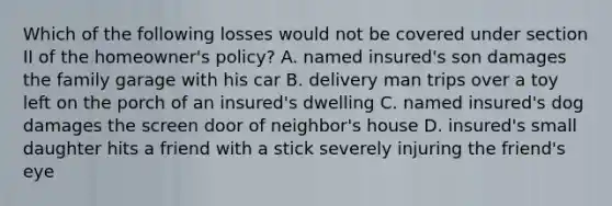 Which of the following losses would not be covered under section II of the homeowner's policy? A. named insured's son damages the family garage with his car B. delivery man trips over a toy left on the porch of an insured's dwelling C. named insured's dog damages the screen door of neighbor's house D. insured's small daughter hits a friend with a stick severely injuring the friend's eye