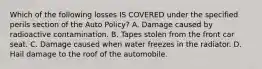 Which of the following losses IS COVERED under the specified perils section of the Auto Policy? A. Damage caused by radioactive contamination. B. Tapes stolen from the front car seat. C. Damage caused when water freezes in the radiator. D. Hail damage to the roof of the automobile.