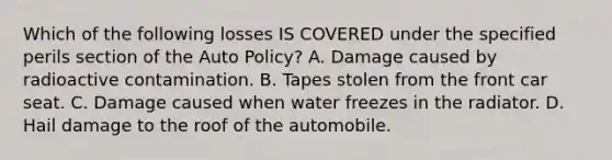 Which of the following losses IS COVERED under the specified perils section of the Auto Policy? A. Damage caused by radioactive contamination. B. Tapes stolen from the front car seat. C. Damage caused when water freezes in the radiator. D. Hail damage to the roof of the automobile.