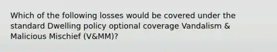 Which of the following losses would be covered under the standard Dwelling policy optional coverage Vandalism & Malicious Mischief (V&MM)?