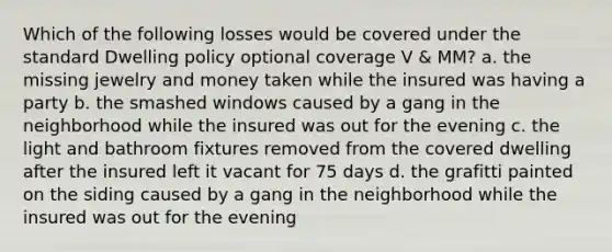 Which of the following losses would be covered under the standard Dwelling policy optional coverage V & MM? a. the missing jewelry and money taken while the insured was having a party b. the smashed windows caused by a gang in the neighborhood while the insured was out for the evening c. the light and bathroom fixtures removed from the covered dwelling after the insured left it vacant for 75 days d. the grafitti painted on the siding caused by a gang in the neighborhood while the insured was out for the evening