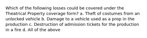 Which of the following losses could be covered under the Theatrical Property coverage form? a. Theft of costumes from an unlocked vehicle b. Damage to a vehicle used as a prop in the production c. Destruction of admission tickets for the production in a fire d. All of the above