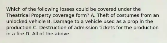 Which of the following losses could be covered under the Theatrical Property coverage form? A. Theft of costumes from an unlocked vehicle B. Damage to a vehicle used as a prop in the production C. Destruction of admission tickets for the production in a fire D. All of the above