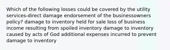 Which of the following losses could be covered by the utility services-direct damage endorsement of the businessowners policy? damage to inventory held for sale loss of business income resulting from spoiled inventory damage to inventory caused by acts of God additional expenses incurred to prevent damage to inventory