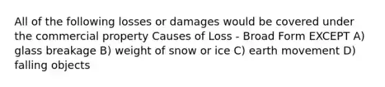 All of the following losses or damages would be covered under the commercial property Causes of Loss - Broad Form EXCEPT A) glass breakage B) weight of snow or ice C) earth movement D) falling objects