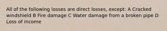 All of the following losses are direct losses, except: A Cracked windshield B Fire damage C Water damage from a broken pipe D Loss of income