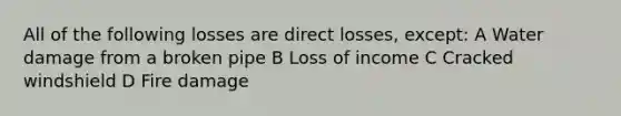 All of the following losses are direct losses, except: A Water damage from a broken pipe B Loss of income C Cracked windshield D Fire damage