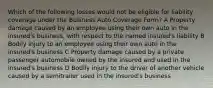 Which of the following losses would not be eligible for liability coverage under the Business Auto Coverage Form? A Property damage caused by an employee using their own auto in the insured's business, with respect to the named insured's liability B Bodily injury to an employee using their own auto in the insured's business C Property damage caused by a private passenger automobile owned by the insured and used in the insured's business D Bodily injury to the driver of another vehicle caused by a semitrailer used in the insured's business