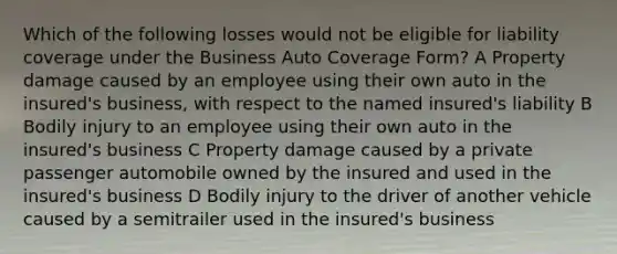 Which of the following losses would not be eligible for liability coverage under the Business Auto Coverage Form? A Property damage caused by an employee using their own auto in the insured's business, with respect to the named insured's liability B Bodily injury to an employee using their own auto in the insured's business C Property damage caused by a private passenger automobile owned by the insured and used in the insured's business D Bodily injury to the driver of another vehicle caused by a semitrailer used in the insured's business