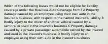 Which of the following losses would not be eligible for liability coverage under the Business Auto Coverage Form? A Property damage caused by an employee using their own auto in the insured's business, with respect to the named insured's liability B Bodily injury to the driver of another vehicle caused by a semitrailer used in the insured's business C Property damage caused by a private passenger automobile owned by the insured and used in the insured's business D Bodily injury to an employee using their own auto in the insured's business