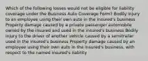 Which of the following losses would not be eligible for liability coverage under the Business Auto Coverage Form? Bodily injury to an employee using their own auto in the insured's business Property damage caused by a private passenger automobile owned by the insured and used in the insured's business Bodily injury to the driver of another vehicle caused by a semitrailer used in the insured's business Property damage caused by an employee using their own auto in the insured's business, with respect to the named insured's liability