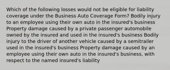 Which of the following losses would not be eligible for liability coverage under the Business Auto Coverage Form? Bodily injury to an employee using their own auto in the insured's business Property damage caused by a private passenger automobile owned by the insured and used in the insured's business Bodily injury to the driver of another vehicle caused by a semitrailer used in the insured's business Property damage caused by an employee using their own auto in the insured's business, with respect to the named insured's liability